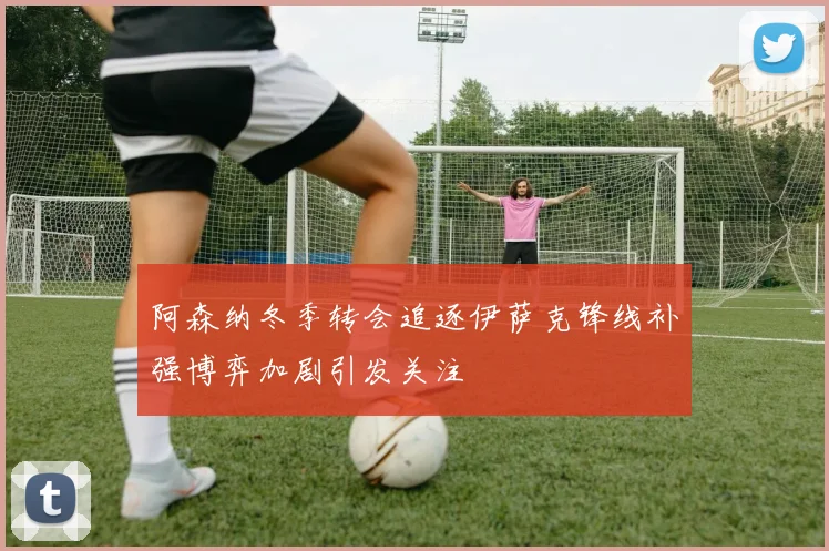 阿森纳冬季转会追逐伊萨克锋线补强博弈加剧引发关注