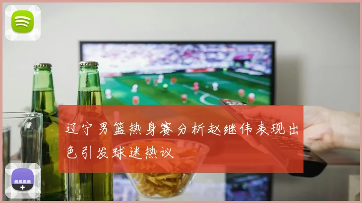 辽宁男篮热身赛分析赵继伟表现出色引发球迷热议