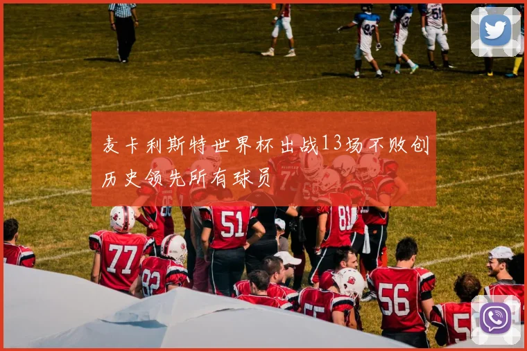 麦卡利斯特世界杯出战13场不败创历史领先所有球员