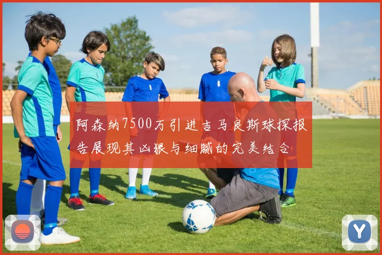 阿森纳7500万引进吉马良斯球探报告展现其凶狠与细腻的完美结合