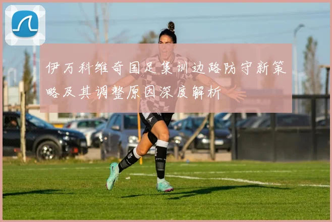 伊万科维奇国足集训边路防守新策略及其调整原因深度解析