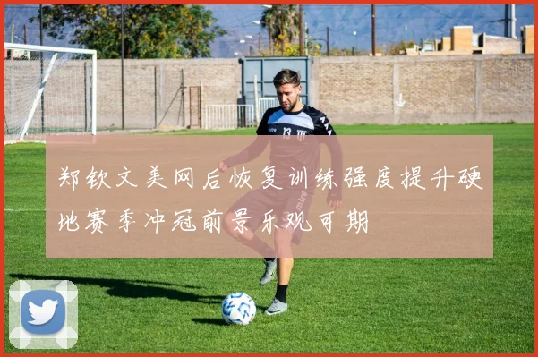 郑钦文美网后恢复训练强度提升硬地赛季冲冠前景乐观可期