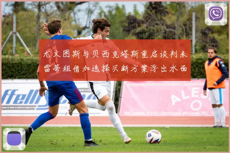 尤文图斯与贝西克塔斯重启谈判米雷蒂租借加选择买断方案浮出水面