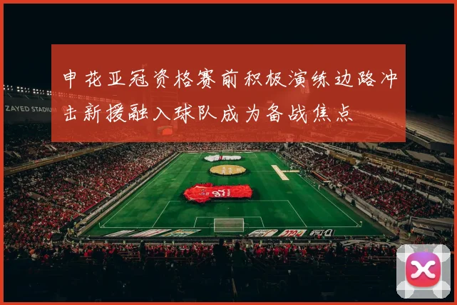 申花亚冠资格赛前积极演练边路冲击新援融入球队成为备战焦点