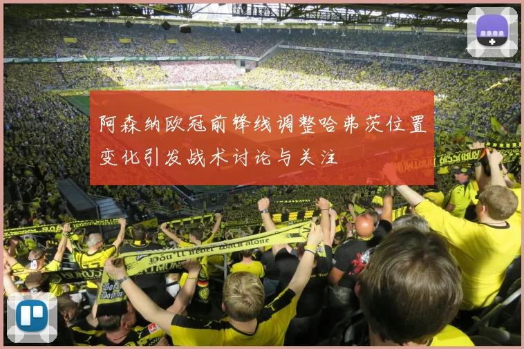 阿森纳欧冠前锋线调整哈弗茨位置变化引发战术讨论与关注