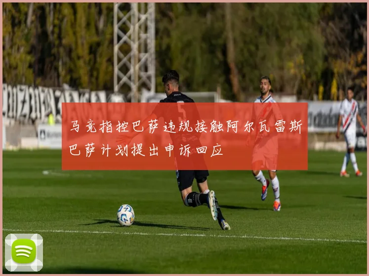 马竞指控巴萨违规接触阿尔瓦雷斯巴萨计划提出申诉回应