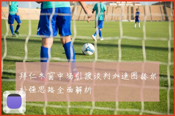 拜仁冬窗中场引援谈判加速图赫尔补强思路全面解析