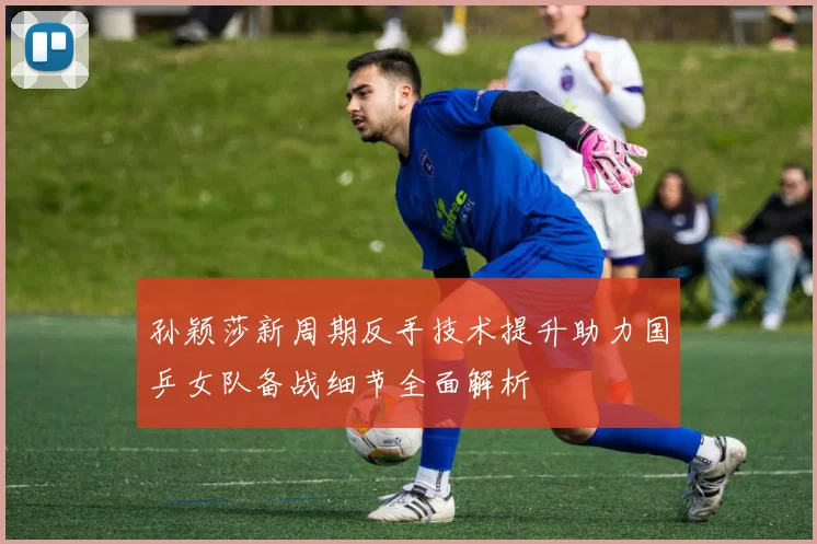 孙颖莎新周期反手技术提升助力国乒女队备战细节全面解析