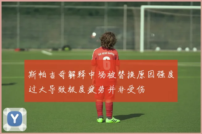 斯帕吉奇解释中场被替换原因强度过大导致极度疲劳并非受伤