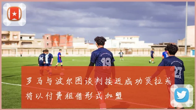 罗马与波尔图谈判接近成功莫拉或将以付费租借形式加盟